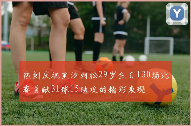热刺庆祝里沙利松29岁生日130场比赛贡献31球15助攻的精彩表现