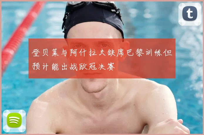 登贝莱与阿什拉夫缺席巴黎训练但预计能出战欧冠决赛