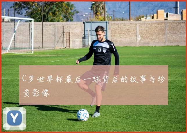 C罗世界杯最后一球背后的故事与珍贵影像