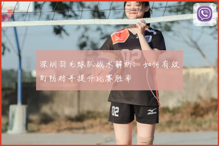 深圳羽毛球队战术解析:如何有效盯防对手提升比赛胜率