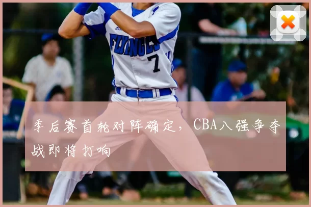 季后赛首轮对阵确定,CBA八强争夺战即将打响