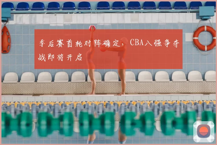季后赛首轮对阵确定,CBA八强争夺战即将开启