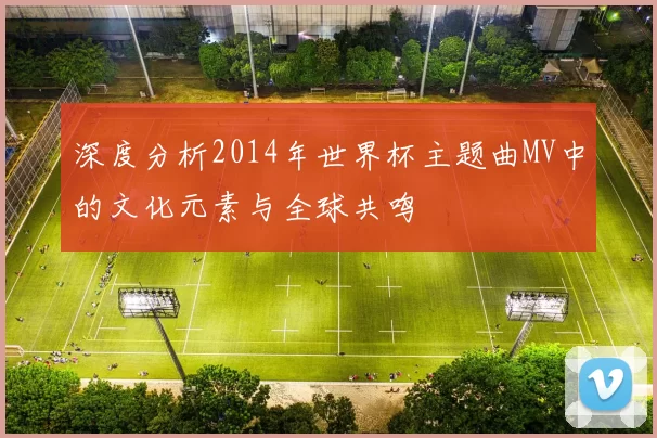 深度分析2014年世界杯主题曲MV中的文化元素与全球共鸣