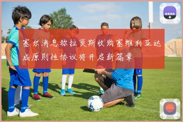 塞尔消息称拉莫斯收购塞维利亚达成原则性协议将开启新篇章