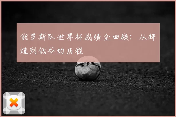 俄罗斯队世界杯战绩全回顾:从辉煌到低谷的历程