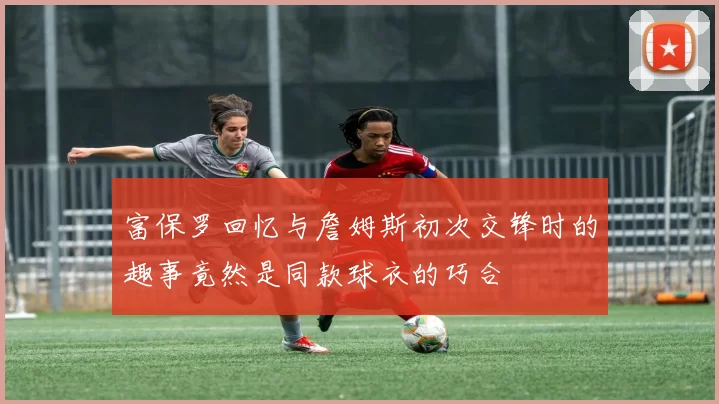 富保罗回忆与詹姆斯初次交锋时的趣事竟然是同款球衣的巧合