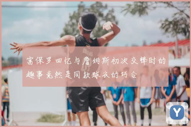 富保罗回忆与詹姆斯初次交锋时的趣事竟然是同款球衣的巧合