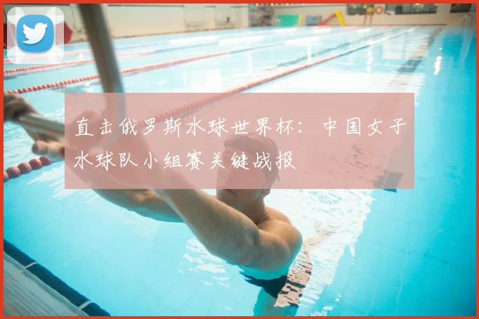 直击俄罗斯水球世界杯:中国女子水球队小组赛关键战报
