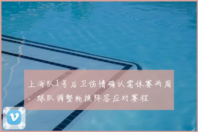 上海队1号后卫伤情确认需休赛两周,球队调整轮换阵容应对赛程