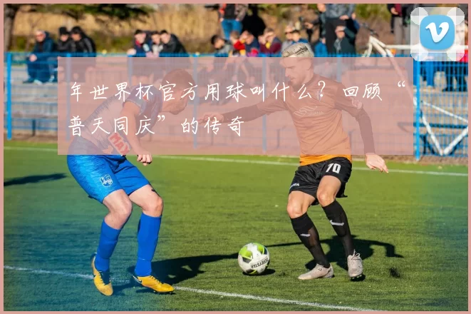 年世界杯官方用球叫什么?回顾“普天同庆”的传奇