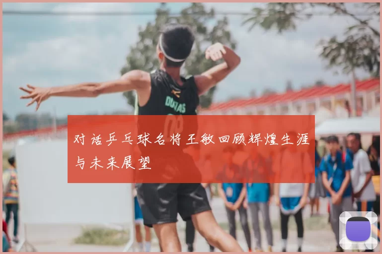 对话乒乓球名将王敏回顾辉煌生涯与未来展望