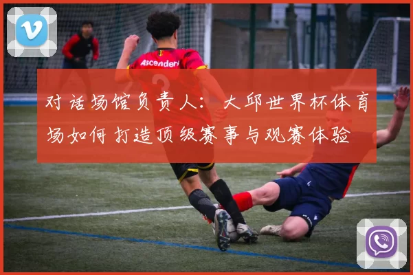 对话场馆负责人:大邱世界杯体育场如何打造顶级赛事与观赛体验