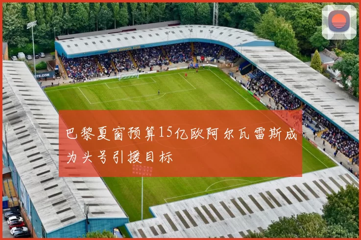 巴黎夏窗预算15亿欧阿尔瓦雷斯成为头号引援目标