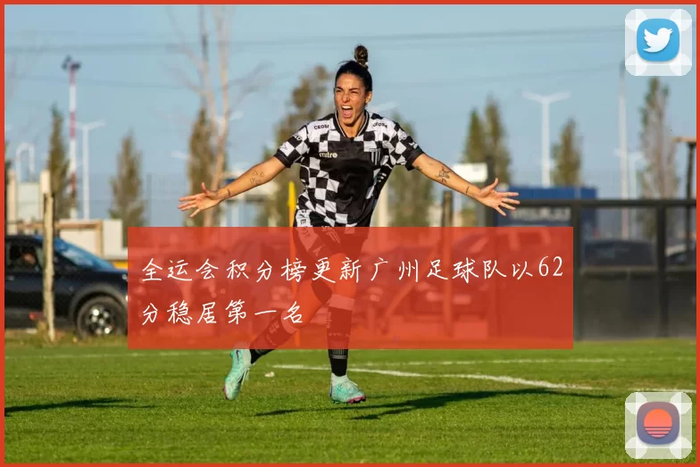 全运会积分榜更新广州足球队以62分稳居第一名