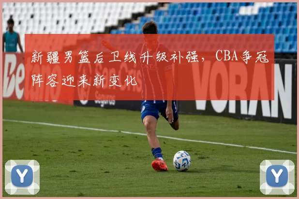 新疆男篮后卫线升级补强，CBA争冠阵容迎来新变化