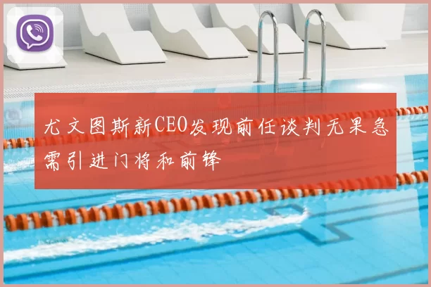 尤文图斯新CEO发现前任谈判无果急需引进门将和前锋