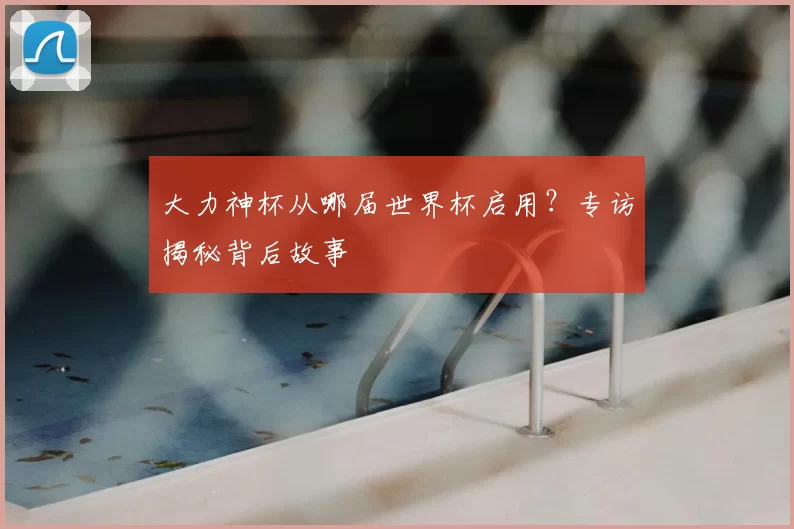 大力神杯从哪届世界杯启用?专访揭秘背后故事