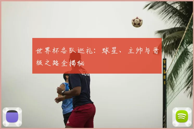 世界杯各队巡礼：球星、主帅与晋级之路全揭秘