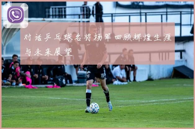 对话乒乓球名将杨军回顾辉煌生涯与未来展望