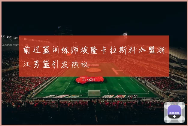 前辽篮训练师埃隆卡拉斯科加盟浙江男篮引发热议