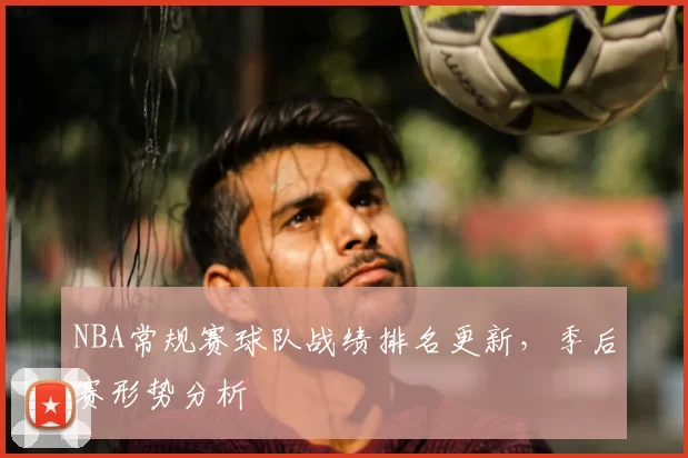 NBA常规赛球队战绩排名更新,季后赛形势分析