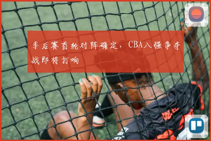 季后赛首轮对阵确定,CBA八强争夺战即将打响