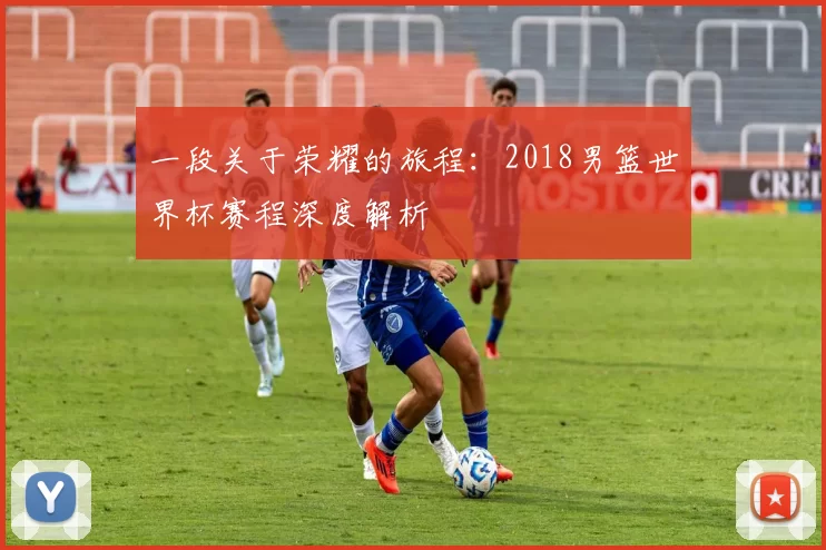 一段关于荣耀的旅程:2018男篮世界杯赛程深度解析