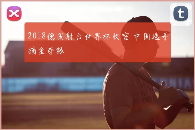 2018德国射击世界杯收官 中国选手摘金夺银