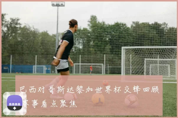 巴西对哥斯达黎加世界杯交锋回顾 赛事看点聚焦