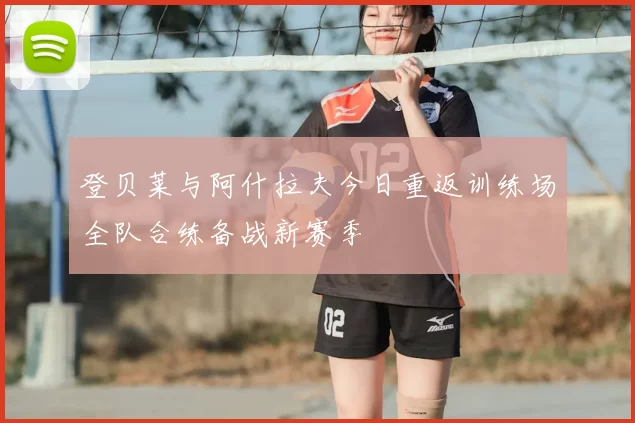 登贝莱与阿什拉夫今日重返训练场全队合练备战新赛季