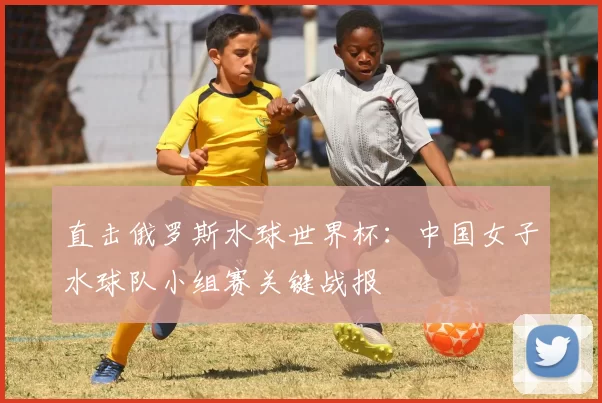 直击俄罗斯水球世界杯：中国女子水球队小组赛关键战报