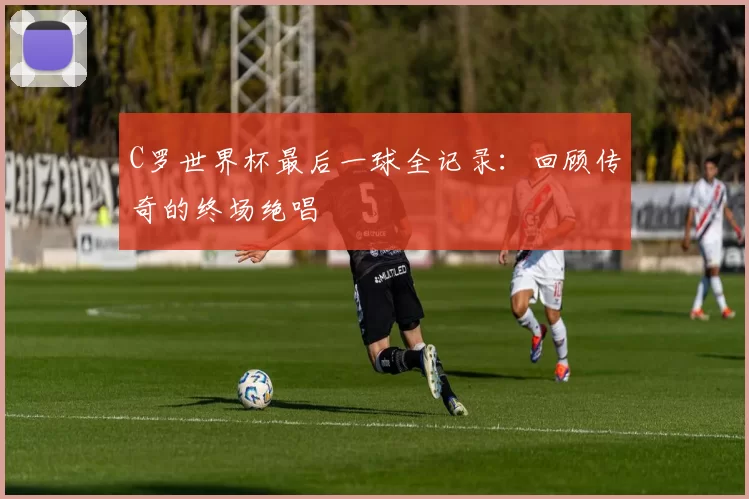 C罗世界杯最后一球全记录:回顾传奇的终场绝唱