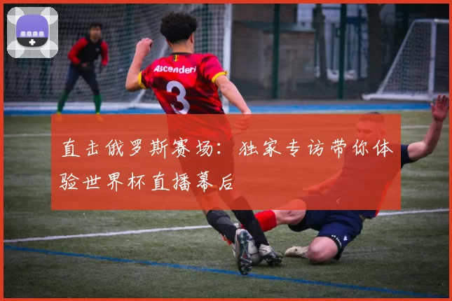 直击俄罗斯赛场:独家专访带你体验世界杯直播幕后