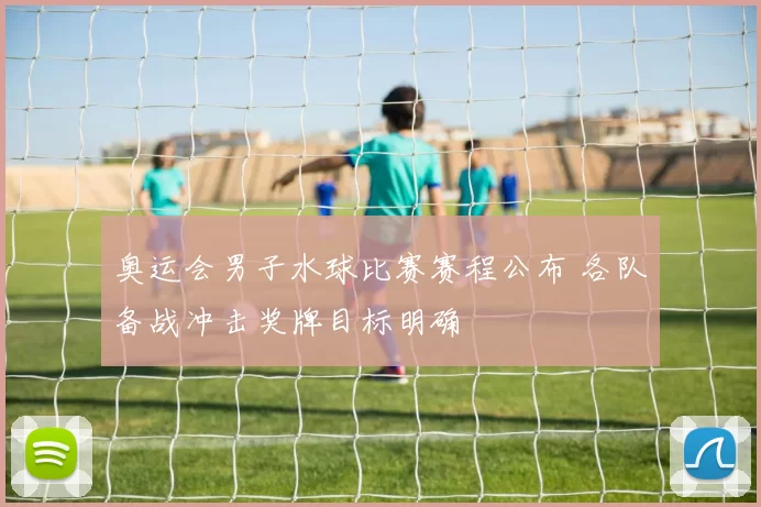 奥运会男子水球比赛赛程公布 各队备战冲击奖牌目标明确