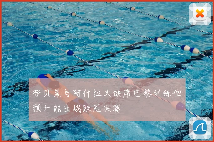 登贝莱与阿什拉夫缺席巴黎训练但预计能出战欧冠决赛