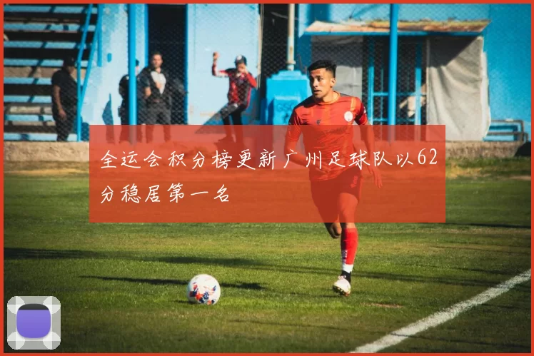 全运会积分榜更新广州足球队以62分稳居第一名