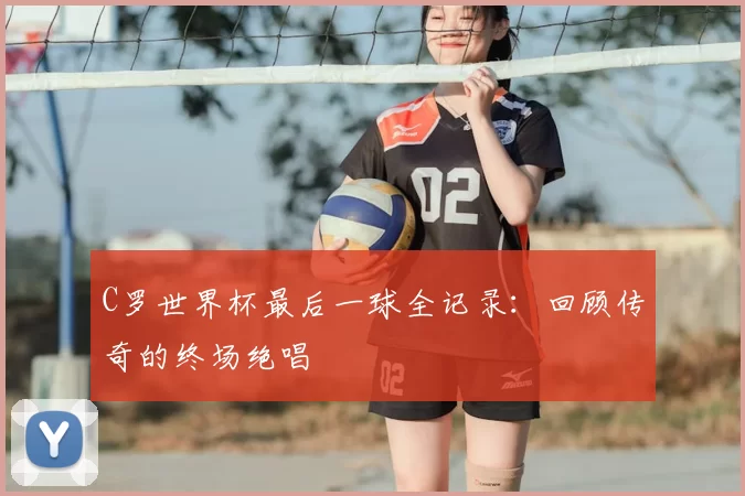 C罗世界杯最后一球全记录:回顾传奇的终场绝唱