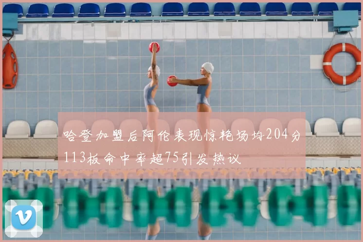 哈登加盟后阿伦表现惊艳场均204分113板命中率超75引发热议