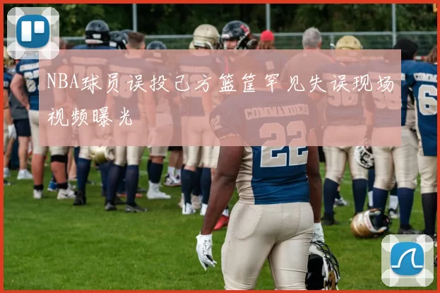 NBA球员误投己方篮筐罕见失误现场视频曝光