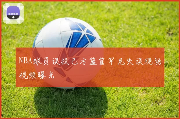 NBA球员误投己方篮筐罕见失误现场视频曝光