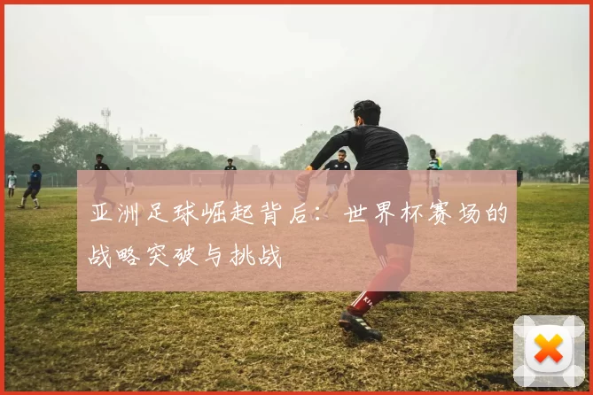 亚洲足球崛起背后:世界杯赛场的战略突破与挑战