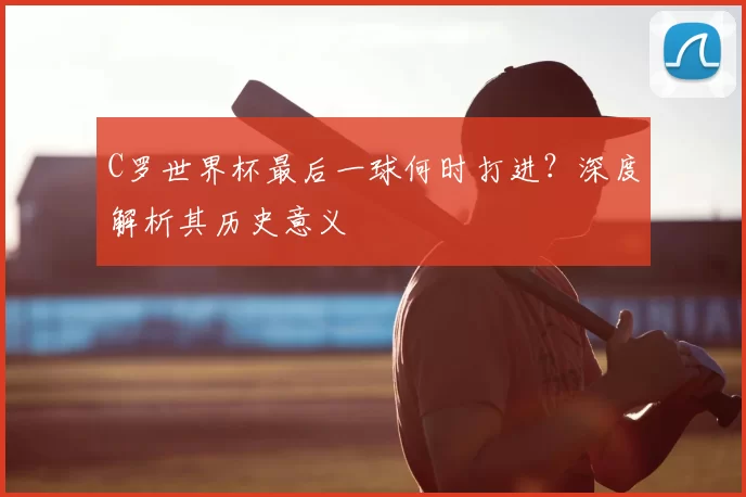 C罗世界杯最后一球何时打进?深度解析其历史意义