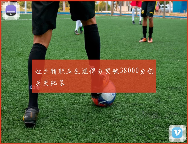 杜兰特职业生涯得分突破38000分创历史纪录