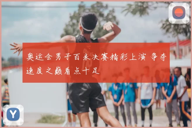 奥运会男子百米决赛精彩上演 争夺速度之巅看点十足