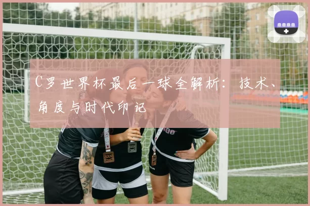 C罗世界杯最后一球全解析:技术、角度与时代印记
