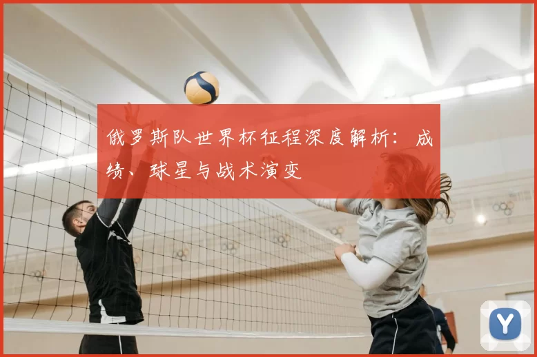 俄罗斯队世界杯征程深度解析：成绩、球星与战术演变