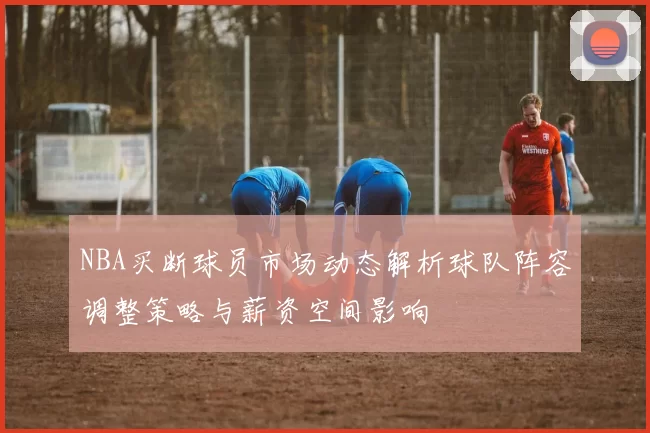 NBA买断球员市场动态解析球队阵容调整策略与薪资空间影响
