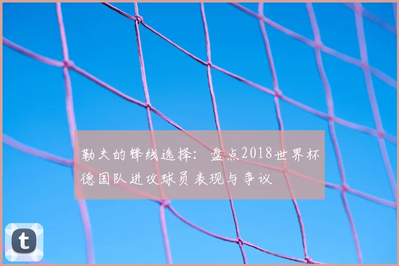勒夫的锋线选择：盘点2018世界杯德国队进攻球员表现与争议