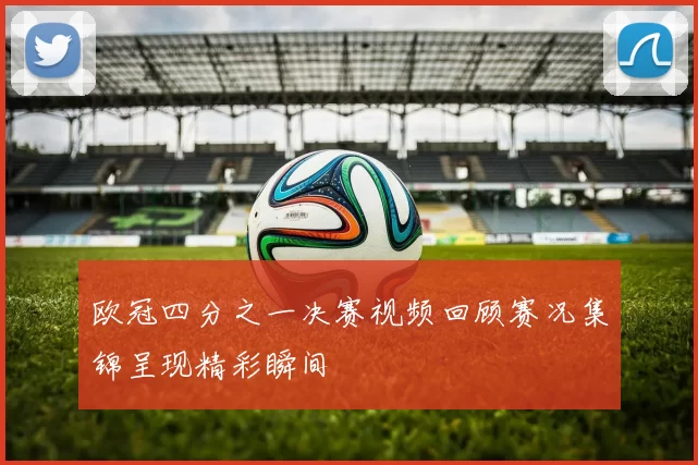 欧冠四分之一决赛视频回顾赛况集锦呈现精彩瞬间