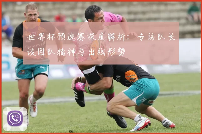 世界杯预选赛深度解析：专访队长谈团队精神与出线形势